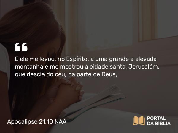 Apocalipse 21:10 NAA - E ele me levou, no Espírito, a uma grande e elevada montanha e me mostrou a cidade santa, Jerusalém, que descia do céu, da parte de Deus,