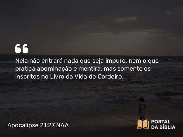 Apocalipse 21:27 NAA - Nela não entrará nada que seja impuro, nem o que pratica abominação e mentira, mas somente os inscritos no Livro da Vida do Cordeiro.