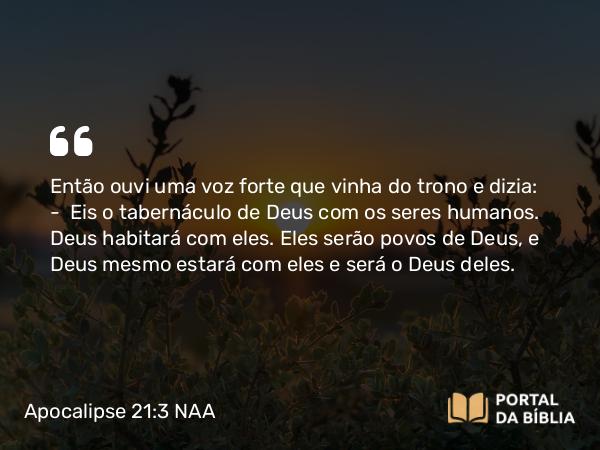 Apocalipse 21:3-4 NAA - Então ouvi uma voz forte que vinha do trono e dizia: — Eis o tabernáculo de Deus com os seres humanos. Deus habitará com eles. Eles serão povos de Deus, e Deus mesmo estará com eles e será o Deus deles.