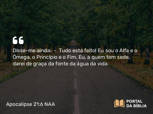 Apocalipse 21:6 NAA - Disse-me ainda: — Tudo está feito! Eu sou o Alfa e o Ômega, o Princípio e o Fim. Eu, a quem tem sede, darei de graça da fonte da água da vida.