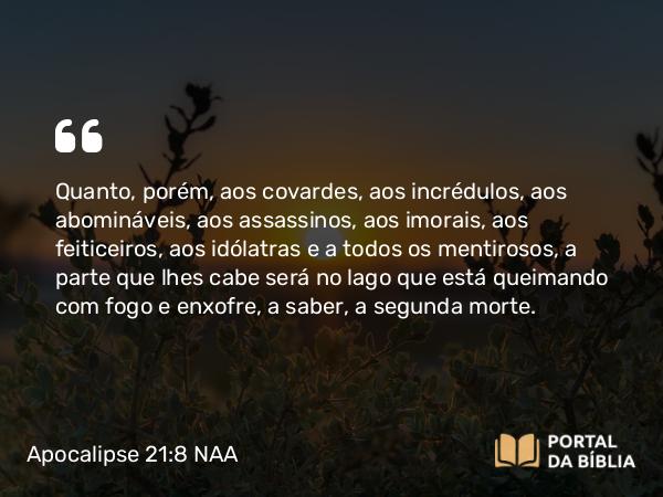 Apocalipse 21:8 NAA - Quanto, porém, aos covardes, aos incrédulos, aos abomináveis, aos assassinos, aos imorais, aos feiticeiros, aos idólatras e a todos os mentirosos, a parte que lhes cabe será no lago que está queimando com fogo e enxofre, a saber, a segunda morte.