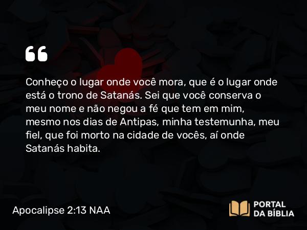 Apocalipse 2:13 NAA - Conheço o lugar onde você mora, que é o lugar onde está o trono de Satanás. Sei que você conserva o meu nome e não negou a fé que tem em mim, mesmo nos dias de Antipas, minha testemunha, meu fiel, que foi morto na cidade de vocês, aí onde Satanás habita.