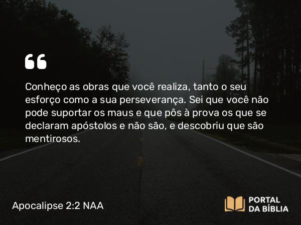 Apocalipse 2:2-3 NAA - Conheço as obras que você realiza, tanto o seu esforço como a sua perseverança. Sei que você não pode suportar os maus e que pôs à prova os que se declaram apóstolos e não são, e descobriu que são mentirosos.