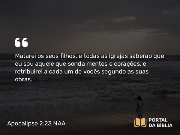 Apocalipse 2:23 NAA - Matarei os seus filhos, e todas as igrejas saberão que eu sou aquele que sonda mentes e corações, e retribuirei a cada um de vocês segundo as suas obras.