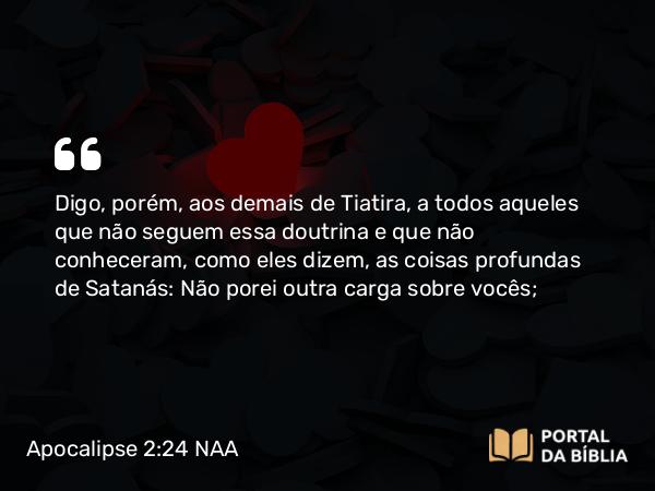 Apocalipse 2:24 NAA - Digo, porém, aos demais de Tiatira, a todos aqueles que não seguem essa doutrina e que não conheceram, como eles dizem, as coisas profundas de Satanás: Não porei outra carga sobre vocês;