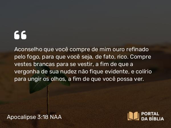 Apocalipse 3:18 NAA - Aconselho que você compre de mim ouro refinado pelo fogo, para que você seja, de fato, rico. Compre vestes brancas para se vestir, a fim de que a vergonha de sua nudez não fique evidente, e colírio para ungir os olhos, a fim de que você possa ver.