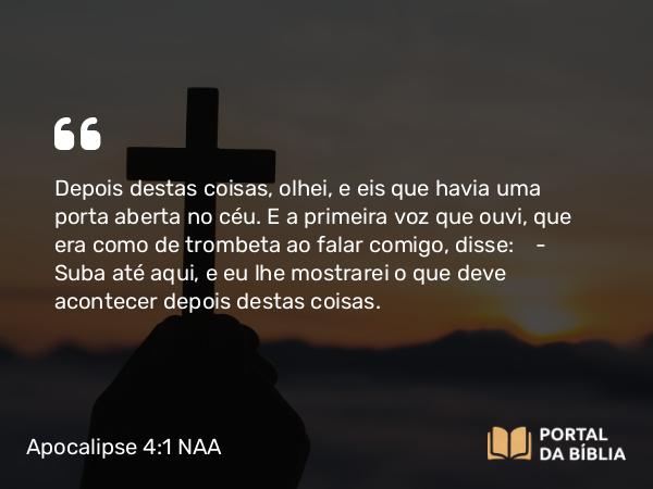 Apocalipse 4:1 NAA - Depois destas coisas, olhei, e eis que havia uma porta aberta no céu. E a primeira voz que ouvi, que era como de trombeta ao falar comigo, disse: — Suba até aqui, e eu lhe mostrarei o que deve acontecer depois destas coisas.