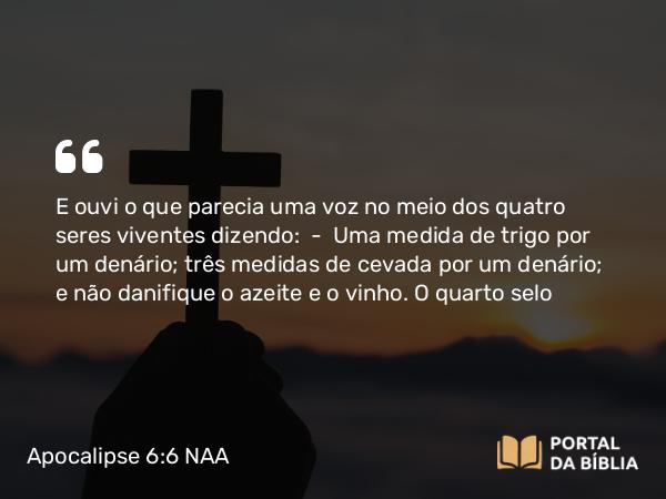 Apocalipse 6:6-7 NAA - E ouvi o que parecia uma voz no meio dos quatro seres viventes dizendo: — Uma medida de trigo por um denário; três medidas de cevada por um denário; e não danifique o azeite e o vinho.