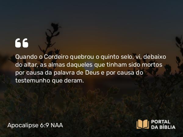 Apocalipse 6:9 NAA - Quando o Cordeiro quebrou o quinto selo, vi, debaixo do altar, as almas daqueles que tinham sido mortos por causa da palavra de Deus e por causa do testemunho que deram.