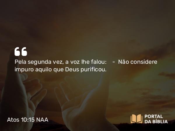 Atos 10:15 NAA - Pela segunda vez, a voz lhe falou: — Não considere impuro aquilo que Deus purificou.