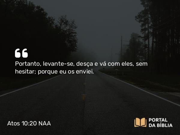 Atos 10:20 NAA - Portanto, levante-se, desça e vá com eles, sem hesitar; porque eu os enviei.