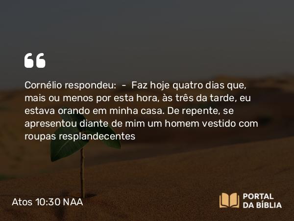 Atos 10:30 NAA - Cornélio respondeu: — Faz hoje quatro dias que, mais ou menos por esta hora, às três da tarde, eu estava orando em minha casa. De repente, se apresentou diante de mim um homem vestido com roupas resplandecentes