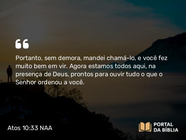 Atos 10:33 NAA - Portanto, sem demora, mandei chamá-lo, e você fez muito bem em vir. Agora estamos todos aqui, na presença de Deus, prontos para ouvir tudo o que o Senhor ordenou a você.