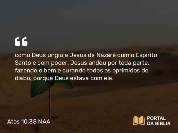 Atos 10:38 NAA - como Deus ungiu a Jesus de Nazaré com o Espírito Santo e com poder. Jesus andou por toda parte, fazendo o bem e curando todos os oprimidos do diabo, porque Deus estava com ele.