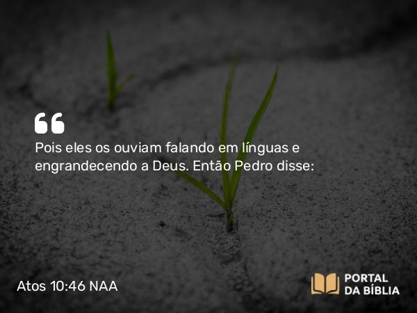 Atos 10:46 NAA - Pois eles os ouviam falando em línguas e engrandecendo a Deus. Então Pedro disse: