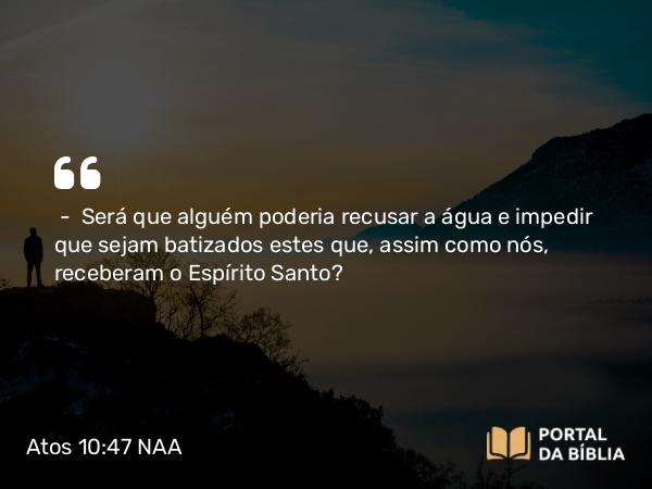 Atos 10:47 NAA - — Será que alguém poderia recusar a água e impedir que sejam batizados estes que, assim como nós, receberam o Espírito Santo?