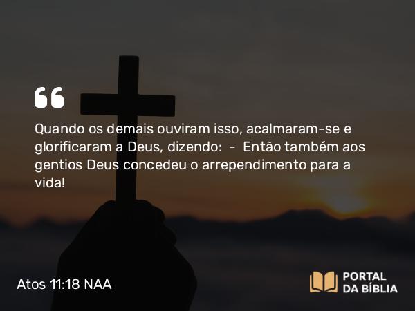 Atos 11:18 NAA - Quando os demais ouviram isso, acalmaram-se e glorificaram a Deus, dizendo: — Então também aos gentios Deus concedeu o arrependimento para a vida!