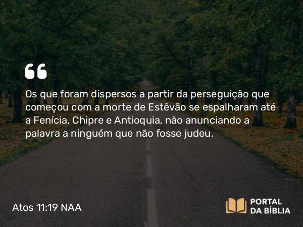 Atos 11:19 NAA - Os que foram dispersos a partir da perseguição que começou com a morte de Estêvão se espalharam até a Fenícia, Chipre e Antioquia, não anunciando a palavra a ninguém que não fosse judeu.