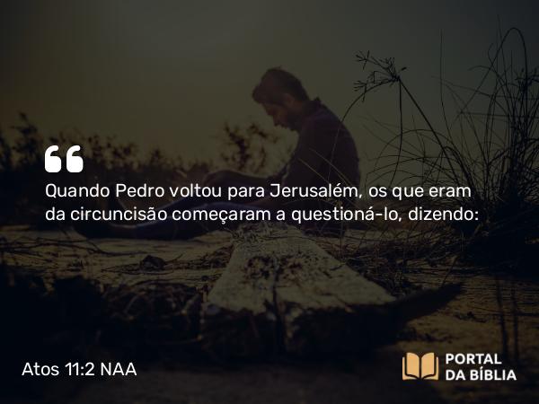 Atos 11:2 NAA - Quando Pedro voltou para Jerusalém, os que eram da circuncisão começaram a questioná-lo, dizendo: