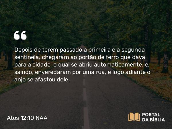 Atos 12:10 NAA - Depois de terem passado a primeira e a segunda sentinela, chegaram ao portão de ferro que dava para a cidade, o qual se abriu automaticamente; e, saindo, enveredaram por uma rua, e logo adiante o anjo se afastou dele.