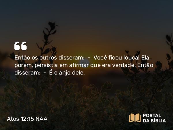 Atos 12:15 NAA - Então os outros disseram: — Você ficou louca! Ela, porém, persistia em afirmar que era verdade. Então disseram: — É o anjo dele.