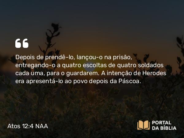 Atos 12:4 NAA - Depois de prendê-lo, lançou-o na prisão, entregando-o a quatro escoltas de quatro soldados cada uma, para o guardarem. A intenção de Herodes era apresentá-lo ao povo depois da Páscoa.