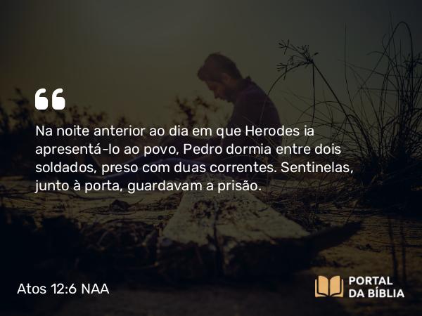 Atos 12:6 NAA - Na noite anterior ao dia em que Herodes ia apresentá-lo ao povo, Pedro dormia entre dois soldados, preso com duas correntes. Sentinelas, junto à porta, guardavam a prisão.