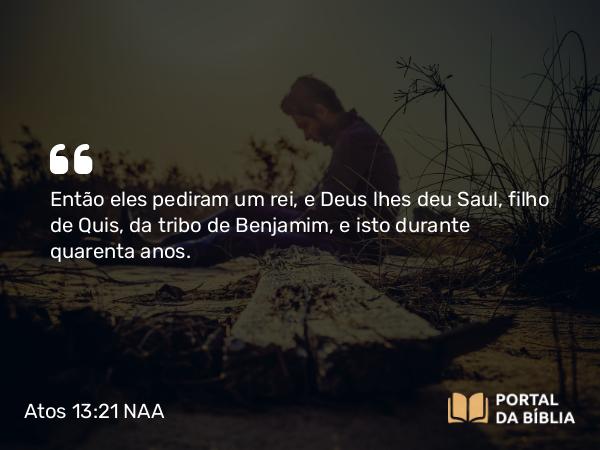 Atos 13:21 NAA - Então eles pediram um rei, e Deus lhes deu Saul, filho de Quis, da tribo de Benjamim, e isto durante quarenta anos.