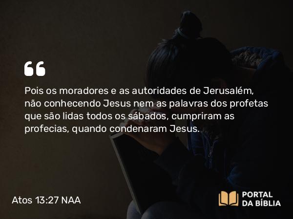 Atos 13:27 NAA - Pois os moradores e as autoridades de Jerusalém, não conhecendo Jesus nem as palavras dos profetas que são lidas todos os sábados, cumpriram as profecias, quando condenaram Jesus.