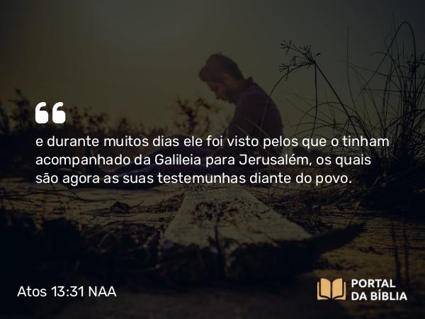 Atos 13:31 NAA - e durante muitos dias ele foi visto pelos que o tinham acompanhado da Galileia para Jerusalém, os quais são agora as suas testemunhas diante do povo.