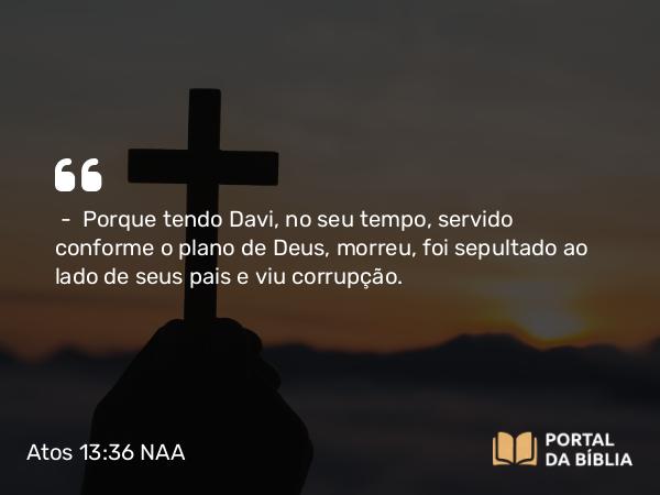 Atos 13:36 NAA - — Porque tendo Davi, no seu tempo, servido conforme o plano de Deus, morreu, foi sepultado ao lado de seus pais e viu corrupção.