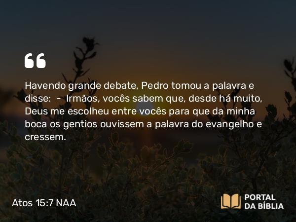 Atos 15:7 NAA - Havendo grande debate, Pedro tomou a palavra e disse: — Irmãos, vocês sabem que, desde há muito, Deus me escolheu entre vocês para que da minha boca os gentios ouvissem a palavra do evangelho e cressem.