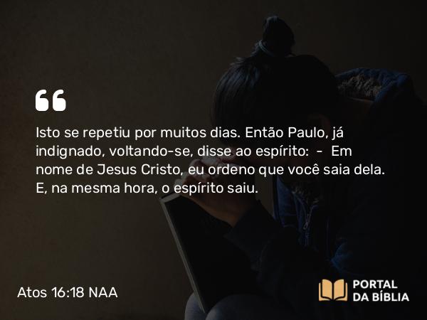 Atos 16:18 NAA - Isto se repetiu por muitos dias. Então Paulo, já indignado, voltando-se, disse ao espírito: — Em nome de Jesus Cristo, eu ordeno que você saia dela. E, na mesma hora, o espírito saiu.