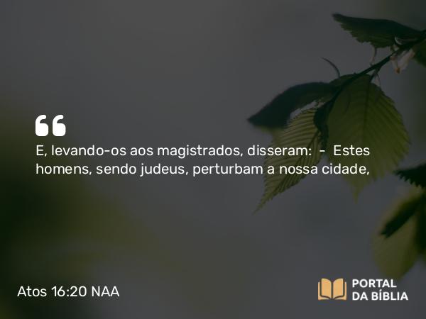 Atos 16:20 NAA - E, levando-os aos magistrados, disseram: — Estes homens, sendo judeus, perturbam a nossa cidade,