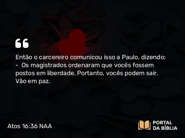 Atos 16:36 NAA - Então o carcereiro comunicou isso a Paulo, dizendo: — Os magistrados ordenaram que vocês fossem postos em liberdade. Portanto, vocês podem sair. Vão em paz.