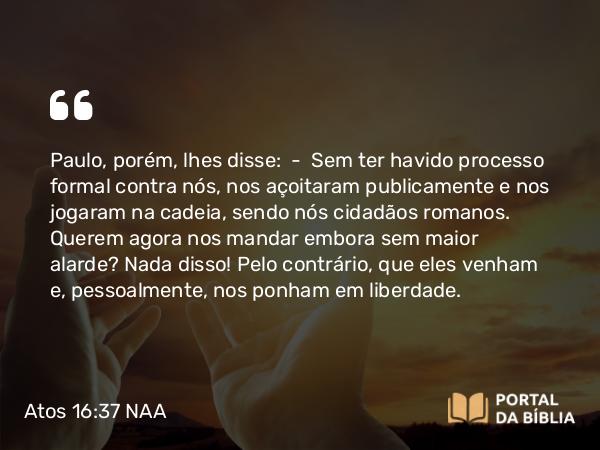 Atos 16:37 NAA - Paulo, porém, lhes disse: — Sem ter havido processo formal contra nós, nos açoitaram publicamente e nos jogaram na cadeia, sendo nós cidadãos romanos. Querem agora nos mandar embora sem maior alarde? Nada disso! Pelo contrário, que eles venham e, pessoalmente, nos ponham em liberdade.