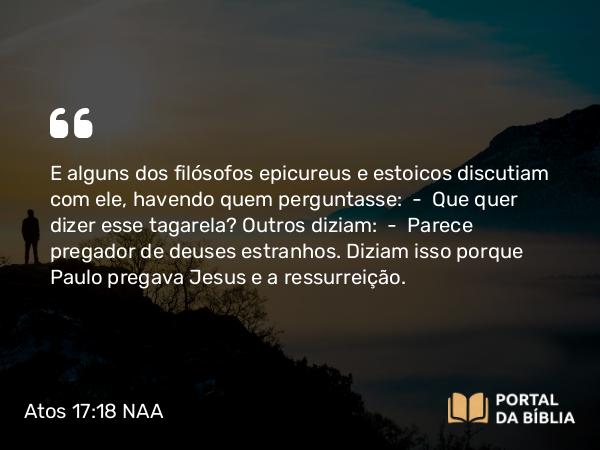 Atos 17:18 NAA - E alguns dos filósofos epicureus e estoicos discutiam com ele, havendo quem perguntasse: — Que quer dizer esse tagarela? Outros diziam: — Parece pregador de deuses estranhos. Diziam isso porque Paulo pregava Jesus e a ressurreição.