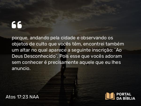 Atos 17:23 NAA - porque, andando pela cidade e observando os objetos de culto que vocês têm, encontrei também um altar no qual aparece a seguinte inscrição: 