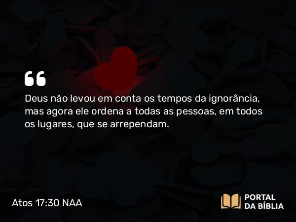 Atos 17:30 NAA - Deus não levou em conta os tempos da ignorância, mas agora ele ordena a todas as pessoas, em todos os lugares, que se arrependam.