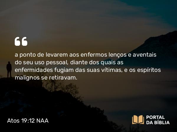 Atos 19:12 NAA - a ponto de levarem aos enfermos lenços e aventais do seu uso pessoal, diante dos quais as enfermidades fugiam das suas vítimas, e os espíritos malignos se retiravam.