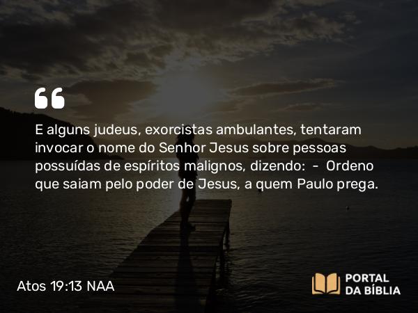 Atos 19:13 NAA - E alguns judeus, exorcistas ambulantes, tentaram invocar o nome do Senhor Jesus sobre pessoas possuídas de espíritos malignos, dizendo: — Ordeno que saiam pelo poder de Jesus, a quem Paulo prega.