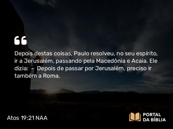 Atos 19:21 NAA - Depois destas coisas, Paulo resolveu, no seu espírito, ir a Jerusalém, passando pela Macedônia e Acaia. Ele dizia: — Depois de passar por Jerusalém, preciso ir também a Roma.