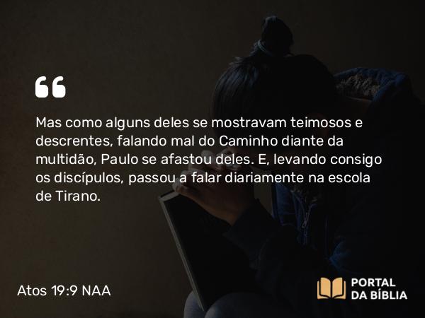 Atos 19:9 NAA - Mas como alguns deles se mostravam teimosos e descrentes, falando mal do Caminho diante da multidão, Paulo se afastou deles. E, levando consigo os discípulos, passou a falar diariamente na escola de Tirano.