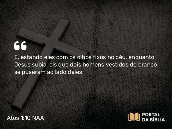 Atos 1:10 NAA - E, estando eles com os olhos fixos no céu, enquanto Jesus subia, eis que dois homens vestidos de branco se puseram ao lado deles