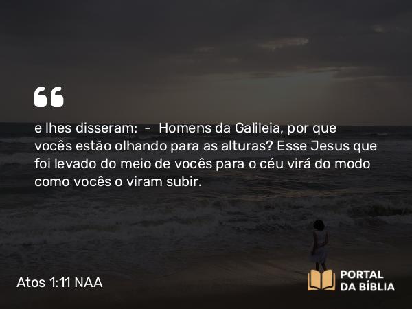 Atos 1:11 NAA - e lhes disseram: — Homens da Galileia, por que vocês estão olhando para as alturas? Esse Jesus que foi levado do meio de vocês para o céu virá do modo como vocês o viram subir.