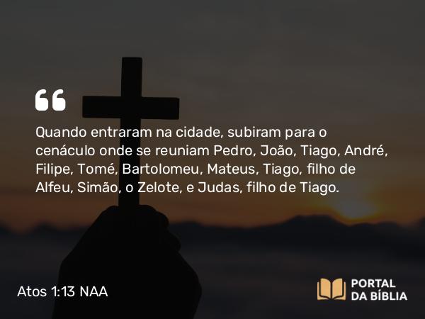 Atos 1:13 NAA - Quando entraram na cidade, subiram para o cenáculo onde se reuniam Pedro, João, Tiago, André, Filipe, Tomé, Bartolomeu, Mateus, Tiago, filho de Alfeu, Simão, o Zelote, e Judas, filho de Tiago.