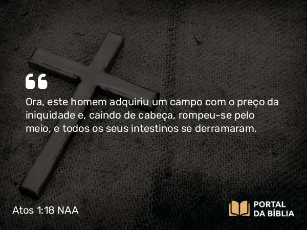 Atos 1:18-19 NAA - Ora, este homem adquiriu um campo com o preço da iniquidade e, caindo de cabeça, rompeu-se pelo meio, e todos os seus intestinos se derramaram.