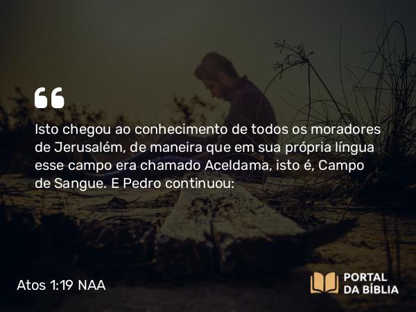 Atos 1:19 NAA - Isto chegou ao conhecimento de todos os moradores de Jerusalém, de maneira que em sua própria língua esse campo era chamado Aceldama, isto é, Campo de Sangue. E Pedro continuou: