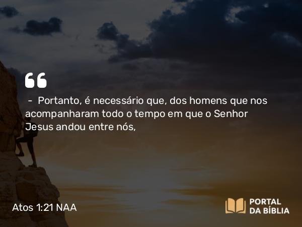 Atos 1:21 NAA - — Portanto, é necessário que, dos homens que nos acompanharam todo o tempo em que o Senhor Jesus andou entre nós,