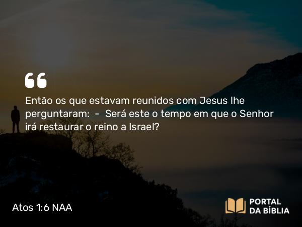 Atos 1:6-11 NAA - Então os que estavam reunidos com Jesus lhe perguntaram: — Será este o tempo em que o Senhor irá restaurar o reino a Israel?